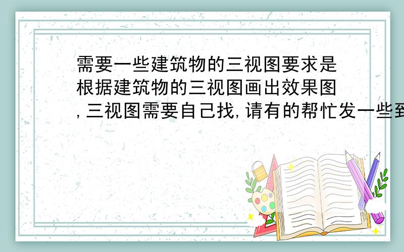 需要一些建筑物的三视图要求是根据建筑物的三视图画出效果图,三视图需要自己找,请有的帮忙发一些到邮箱里,谢