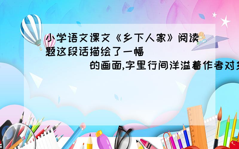 小学语文课文《乡下人家》阅读题这段话描绘了一幅_________的画面,字里行间洋溢着作者对乡村生活的____之情乡下人家,虽然住着小小的房屋,但总爱在屋前搭一瓜架,或种南瓜,或种丝瓜,让那些