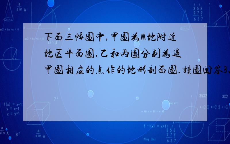 下面三幅图中,甲图为M地附近地区平面图,乙和丙图分别为过甲图相应的点作的地形剖面图.读图回答3、4题.3．该地区的地形是 A．山峰 B．山脊 C．山谷 D．鞍部4．在一次较大的降水过程中,降