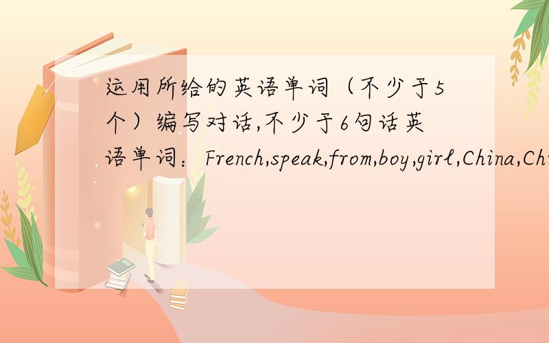 运用所给的英语单词（不少于5个）编写对话,不少于6句话英语单词：French,speak,from,boy,girl,China,Chinese,France