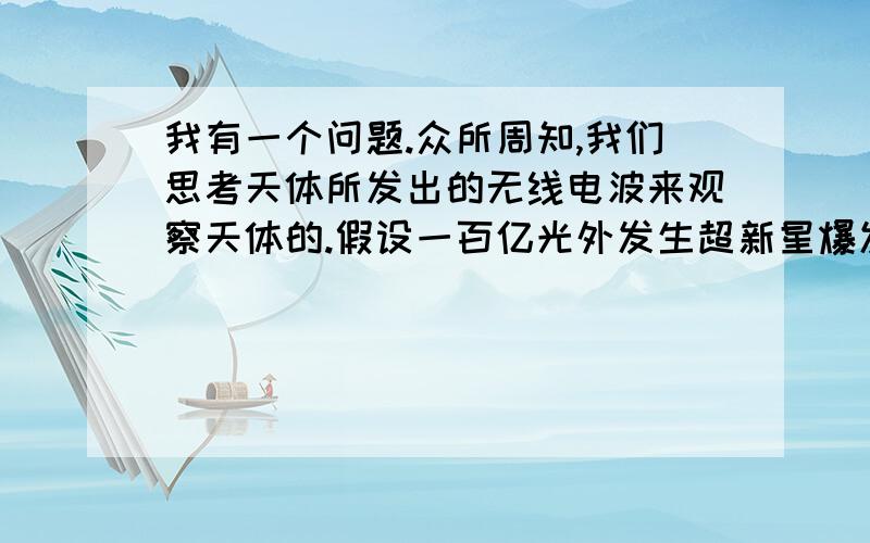 我有一个问题.众所周知,我们思考天体所发出的无线电波来观察天体的.假设一百亿光外发生超新星爆发,爆发产生的能量扩散到了一亿光年外,那么,能量的无线电波肯定要比超新星的无线电早