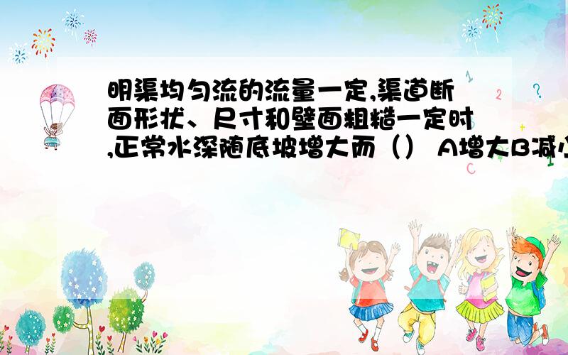 明渠均匀流的流量一定,渠道断面形状、尺寸和壁面粗糙一定时,正常水深随底坡增大而（） A增大B减小C不变由谢才-曼宁公式Q=CA*根号（Ri）、C=（R的6分之1次方）/n,在题设条件下,随底坡i的增