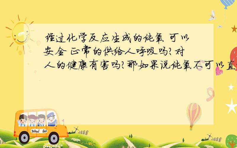 经过化学反应生成的纯氧 可以安全 正常的供给人呼吸吗?对人的健康有害吗?那如果说纯氧不可以直接供给呼吸  需要怎样处理后 可以直接呼吸 且对人健康无害?       哪请问一下现在 在一个