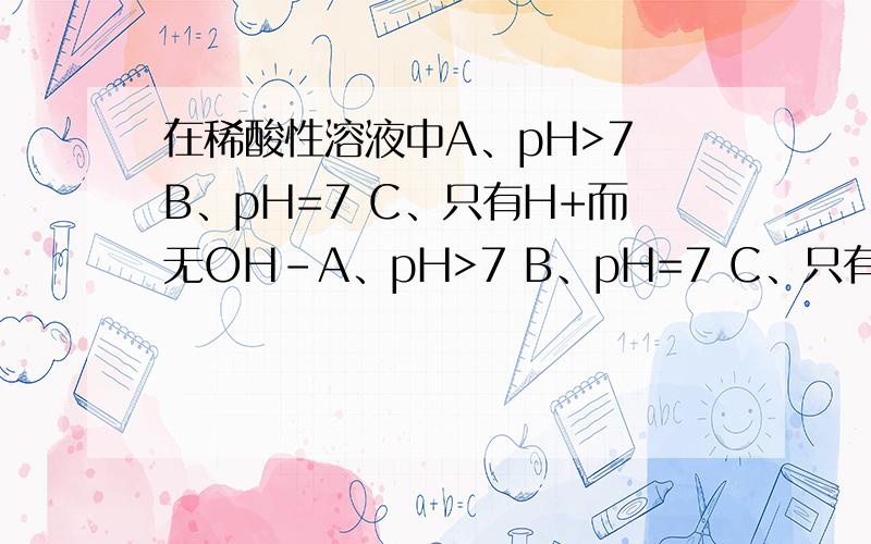 在稀酸性溶液中A、pH>7 B、pH=7 C、只有H+而无OH-A、pH>7 B、pH=7 C、只有H+而无OH- D、H+和OH-同时存在