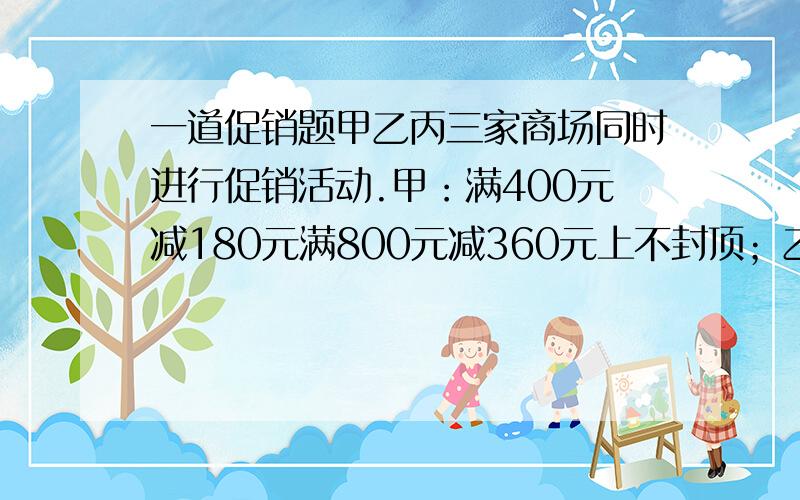 一道促销题甲乙丙三家商场同时进行促销活动.甲：满400元减180元满800元减360元上不封顶；乙：七折优惠；丙：满400送180元购物卷,满800元送360元购物卷 上不封顶.妈妈看中了一件680的毛衣,你