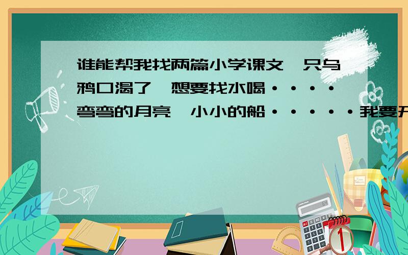 谁能帮我找两篇小学课文一只乌鸦口渴了,想要找水喝····弯弯的月亮,小小的船·····我要开花····