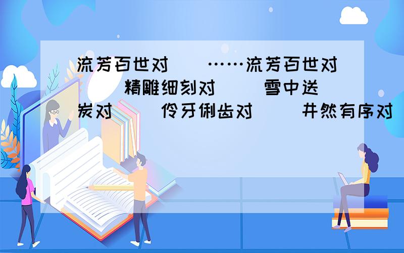 流芳百世对（）……流芳百世对（ ）精雕细刻对（ ）雪中送炭对（ ）伶牙俐齿对（ ）井然有序对（ ）固若金汤对（ ）要意思相对,例：粗茶淡饭对（山珍海味）