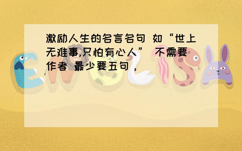 激励人生的名言名句 如“世上无难事,只怕有心人” 不需要作者 最少要五句，