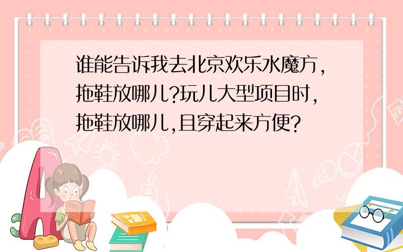 谁能告诉我去北京欢乐水魔方,拖鞋放哪儿?玩儿大型项目时,拖鞋放哪儿,且穿起来方便?