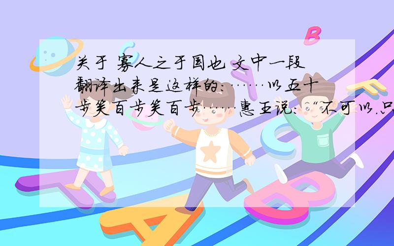 关于 寡人之于国也 文中一段翻译出来是这样的：……以五十步笑百步笑百步……惠王说：“不可以.只不过他们没有跑到一百步罢了,但这也是逃跑呀.” 孟子说：“大王如果懂得这个道理,那