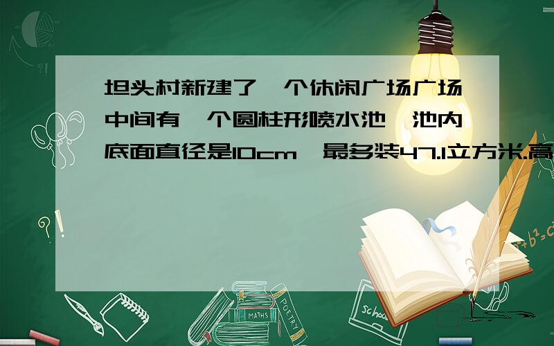 坦头村新建了一个休闲广场广场中间有一个圆柱形喷水池,池内底面直径是10cm,最多装47.1立方米.高是多少