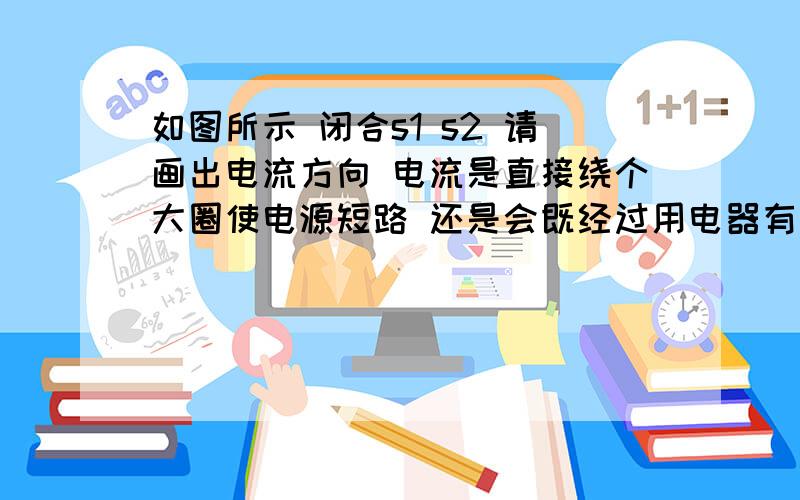 如图所示 闭合s1 s2 请画出电流方向 电流是直接绕个大圈使电源短路 还是会既经过用电器有使电源短路如题 搞不懂电流方向 一条干路上有两条支路 一条支路上有用电器 一条什么都没有 电