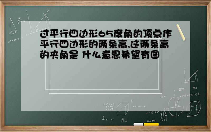 过平行四边形65度角的顶点作平行四边形的两条高,这两条高的夹角是 什么意思希望有图