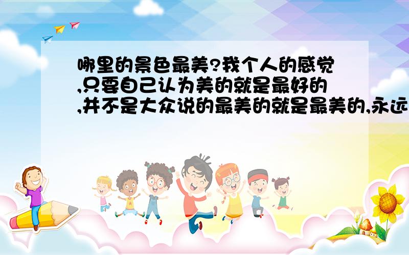 哪里的景色最美?我个人的感觉,只要自己认为美的就是最好的,并不是大众说的最美的就是最美的,永远相信自己的感觉,不被别人所鼓动.