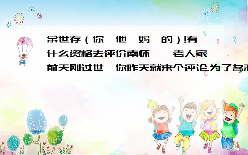 余世存（你,他,妈,的）!有什么资格去评价南怀瑾,老人家前天刚过世,你昨天就来个评论.为了名利去批判这位老学者.你小子从道德层面上就已经犯错误了.搞学问的人,除非比前辈学问高超,才