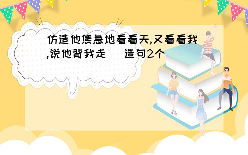 仿造他焦急地看看天,又看看我,说他背我走 （造句2个）