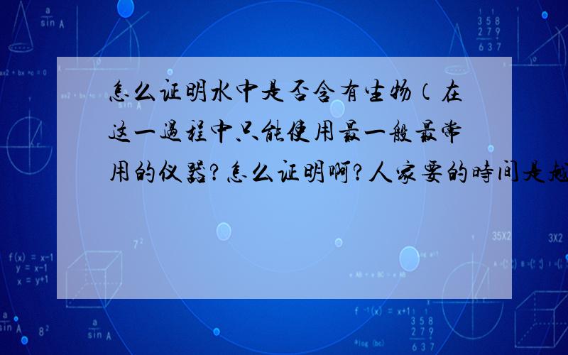 怎么证明水中是否含有生物（在这一过程中只能使用最一般最常用的仪器?怎么证明啊?人家要的时间是越少越好啊!一个月这么长时间啊?不可以的!老师说类