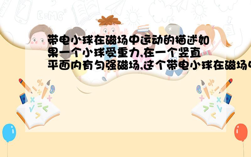 带电小球在磁场中运动的描述如果一个小球受重力,在一个竖直平面内有匀强磁场,这个带电小球在磁场中只受重力和洛伦兹力,将带电小球放在磁场中,给定一个向上的初速度,那这个小球在磁