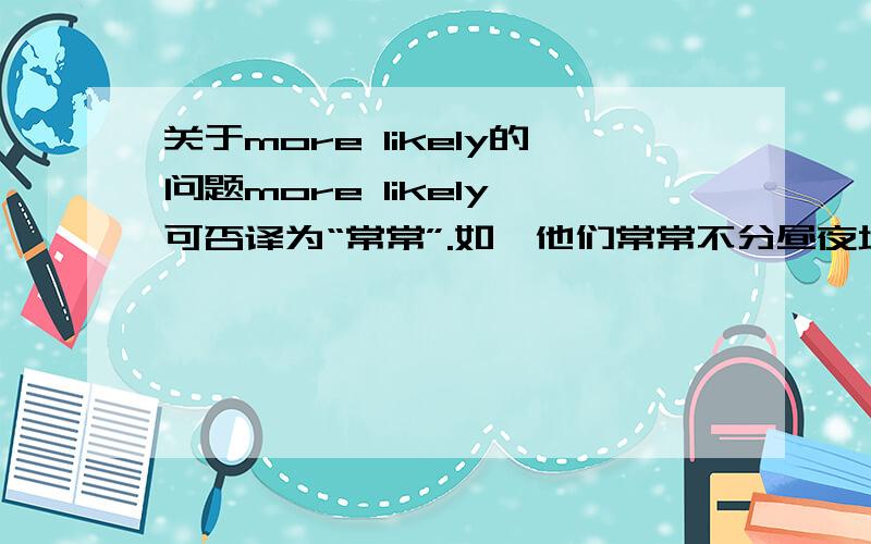 关于more likely的问题more likely 可否译为“常常”.如,他们常常不分昼夜地工作.They are more likely to work day and night.如果译成更倾向于或更有可能则显得不自然.