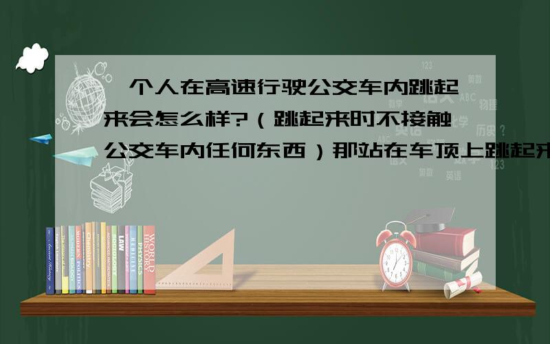 一个人在高速行驶公交车内跳起来会怎么样?（跳起来时不接触公交车内任何东西）那站在车顶上跳起来呢?