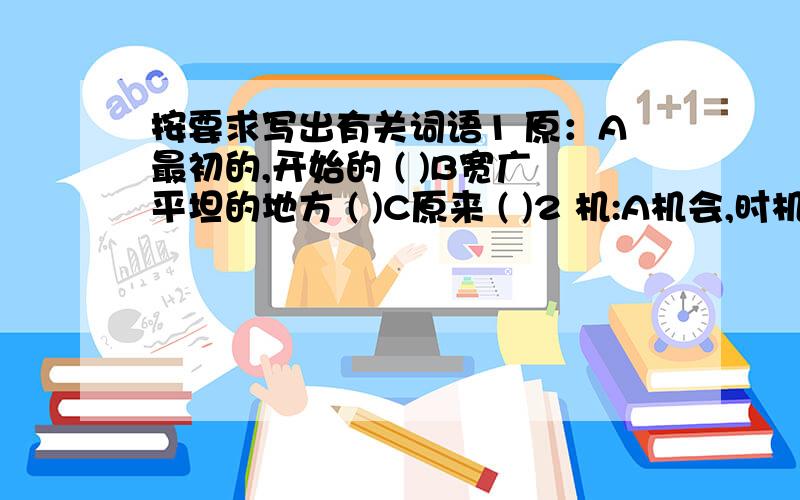 按要求写出有关词语1 原：A最初的,开始的 ( )B宽广平坦的地方 ( )C原来 ( )2 机:A机会,时机 （ )B心思 （ )C能迅速适应事物的变化 （ )3 兴：A兴致 （ ）B开始,流行 （ ）C流行 （ ）4 传：A传授（