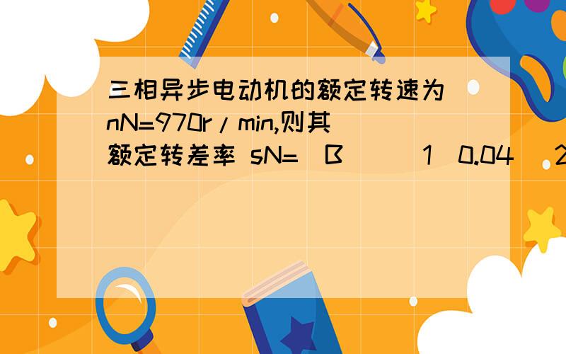 三相异步电动机的额定转速为 nN=970r/min,则其额定转差率 sN=(B ) （1）0.04 （2） 0.03 （3）0.02 （4） 0.0118.一台三相鼠笼式异步电动机接在交流电源上工作,其额定转速 nN=960r/min,该电机 的磁极对