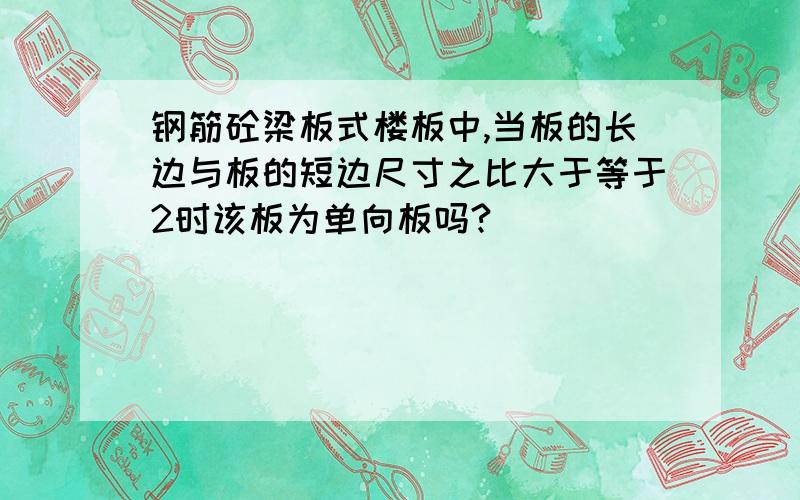 钢筋砼梁板式楼板中,当板的长边与板的短边尺寸之比大于等于2时该板为单向板吗?