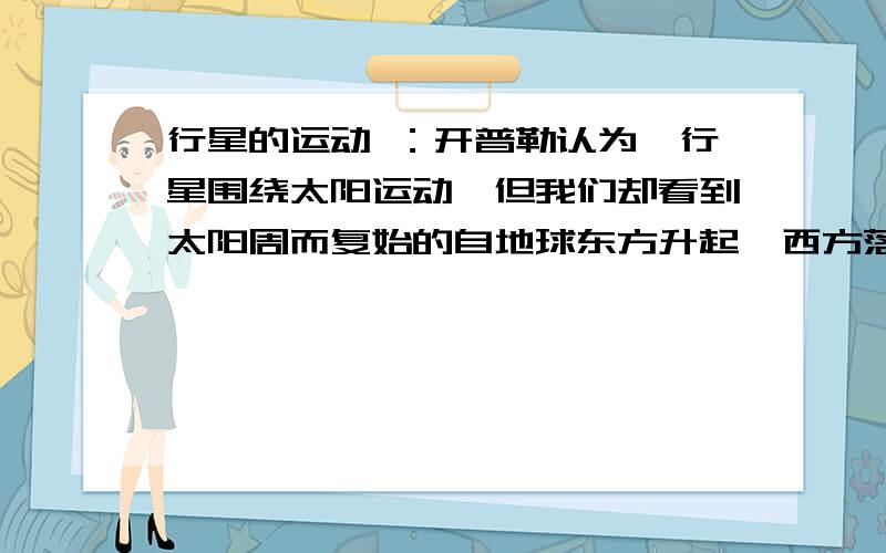 行星的运动 ：开普勒认为,行星围绕太阳运动,但我们却看到太阳周而复始的自地球东方升起,西方落下...,也就是说,我们看到的现象似乎是太阳绕着地球旋转,怎么解释这样的“矛盾”?