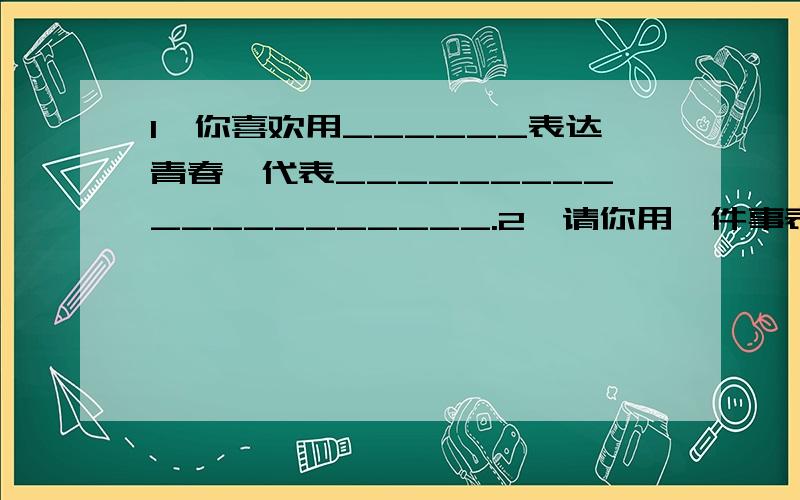 1、你喜欢用______表达青春,代表____________________.2、请你用一件事表达你对青春的理解.七上政治“学与评”第一个横线填颜色,红、绿色除外