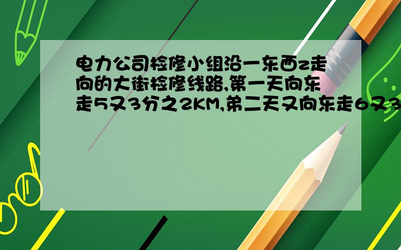 电力公司检修小组沿一东西z走向的大街检修线路,第一天向东走5又3分之2KM,弟二天又向东走6又3分之1km,第三天向西走4又3分之1㎞,第四天又向西走8又3分之2㎞,则这时检修小组在出发点那边?与