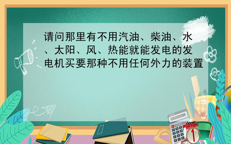 请问那里有不用汽油、柴油、水、太阳、风、热能就能发电的发电机买要那种不用任何外力的装置