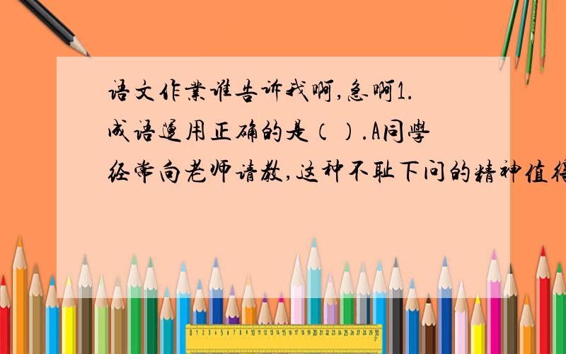 语文作业谁告诉我啊,急啊1.成语运用正确的是（）.A同学经常向老师请教,这种不耻下问的精神值得提倡.B小明同学口快,对有缺点的同学总是一针见血地指出来.C跑步时,他借的一身衣服很不合