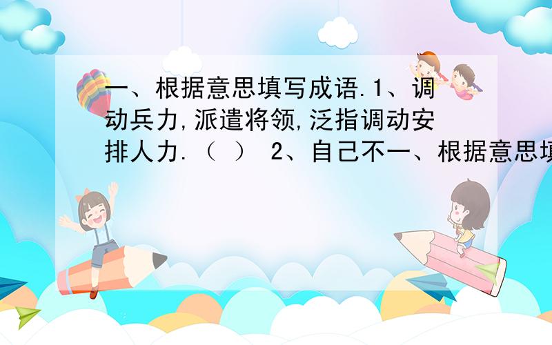 一、根据意思填写成语.1、调动兵力,派遣将领,泛指调动安排人力.（ ） 2、自己不一、根据意思填写成语.1、调动兵力,派遣将领,泛指调动安排人力.（ ）2、自己不估量自己的能力,指过高估计