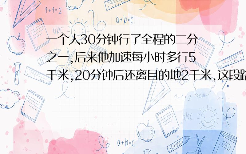 一个人30分钟行了全程的二分之一,后来他加速每小时多行5千米,20分钟后还离目的地2千米,这段路长几千米要算式和思考过程,在一小时要,快