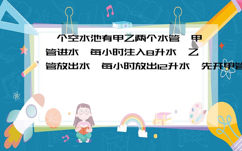 一个空水池有甲乙两个水管,甲管进水,每小时注入8升水,乙管放出水,每小时放出12升水,先开甲管2小时,然后两管同时打开,乙管开几小时候可以把水放完