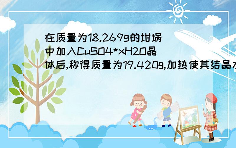 在质量为18.269g的坩埚中加入CuSO4*xH2O晶体后,称得质量为19.420g,加热使其结晶水全部失去冷却后质量为19.011g,求x的值   求具体过程