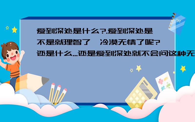 爱到深处是什么?.爱到深处是不是就理智了,冷漠无情了呢?还是什么...还是爱到深处就不会问这种无聊的问题了呢?.