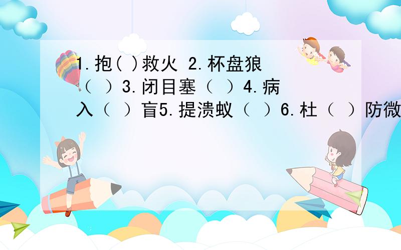 1.抱( )救火 2.杯盘狼（ ）3.闭目塞（ ）4.病入（ ）盲5.提溃蚁（ ）6.杜（ ）防微成语填空