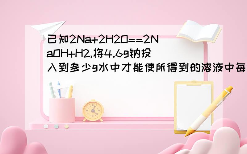 已知2Na+2H2O==2NaOH+H2,将4.6g钠投入到多少g水中才能使所得到的溶液中每100个水分子溶1个钠离子