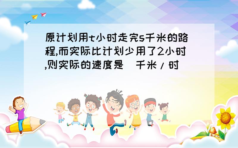 原计划用t小时走完s千米的路程,而实际比计划少用了2小时,则实际的速度是＿千米/时