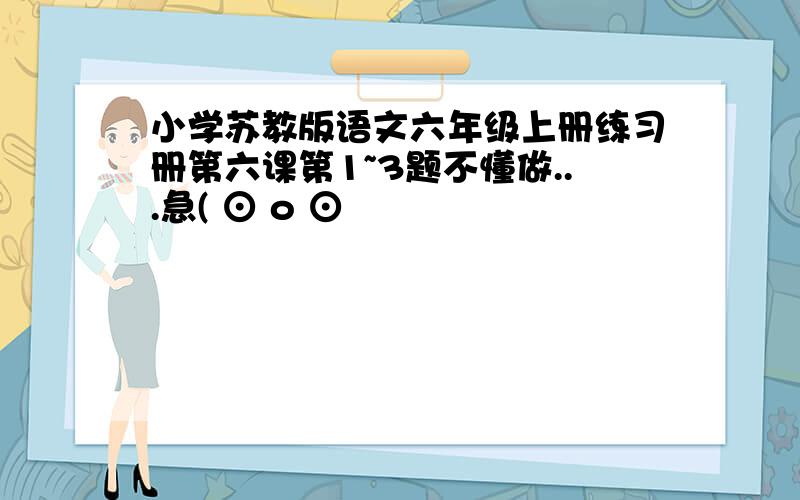 小学苏教版语文六年级上册练习册第六课第1~3题不懂做...急( ⊙ o ⊙