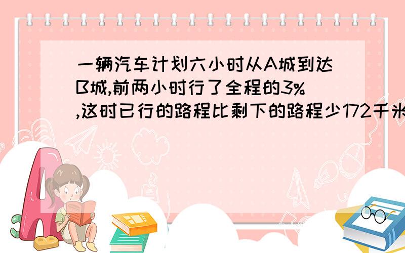 一辆汽车计划六小时从A城到达B城,前两小时行了全程的3%,这时已行的路程比剩下的路程少172千米,以后平均每小时行多少千米,才能按原计划到达乙地?