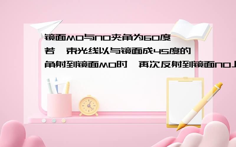 镜面MO与NO夹角为60度,若一束光线以与镜面成45度的角射到镜面MO时,再次反射到镜面NO上沿CD反射出去,求求角DCN的度数.