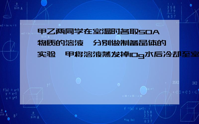 甲乙两同学在室温时各取50A物质的溶液,分别做制备晶体的实验,甲将溶液蒸发掉10g水后冷却至室温,得到晶体1.2g(晶体不含结晶水）,乙将溶液蒸发掉15g水后冷却至室温,得到晶体2.4g,.若两人实验