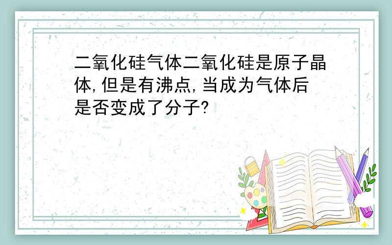 二氧化硅气体二氧化硅是原子晶体,但是有沸点,当成为气体后是否变成了分子?