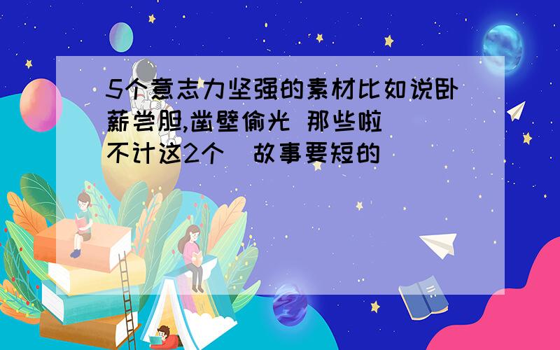 5个意志力坚强的素材比如说卧薪尝胆,凿壁偷光 那些啦 (不计这2个)故事要短的