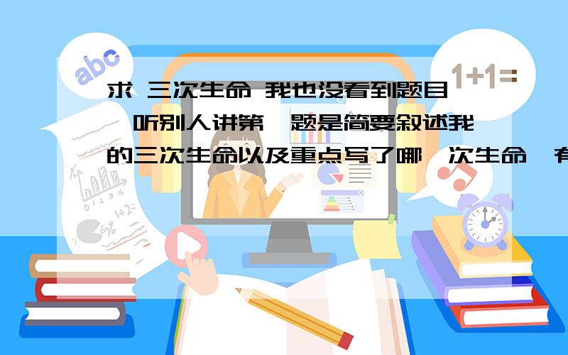 求 三次生命 我也没看到题目,听别人讲第一题是简要叙述我的三次生命以及重点写了哪一次生命,有什么作用,写不出来也没问题,不过我把文章弄来了,人们常说“猫有九命”,我对这种说法深