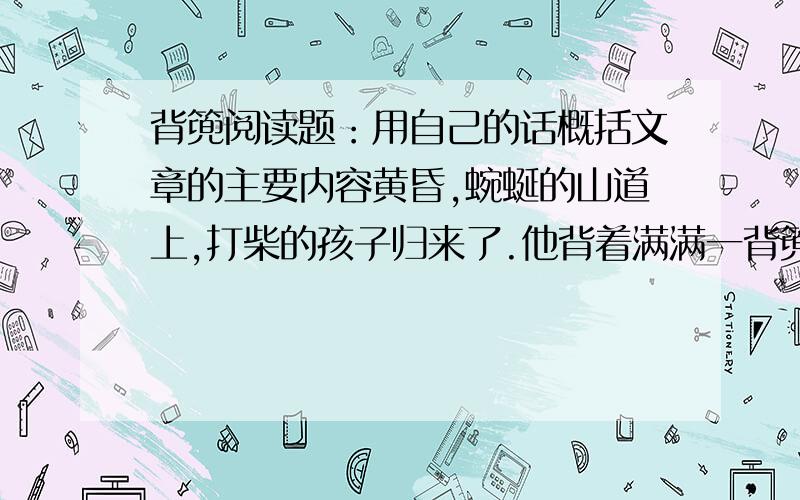 背篼阅读题：用自己的话概括文章的主要内容黄昏,蜿蜒的山道上,打柴的孩子归来了.他背着满满一背篼柴禾,他背着五彩的晚霞,他背着自己用劳动换来的收获归来了.一路上,山风梳理着他蓬乱