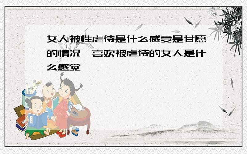 女人被性虐待是什么感受是甘愿的情况,喜欢被虐待的女人是什么感觉