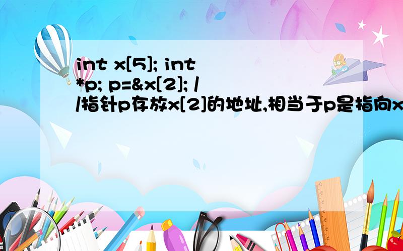 int x[5]; int *p; p=&x[2]; //指针p存放x[2]的地址,相当于p是指向x[2]的指针 *p=50; //相当于设置x[2]*P 为什么等于50int x[5]={1,2,3,4,5};int *p;p=x; //指针p存放数组x的开始地址*p=10; //相当于设置x[0]等于10*p=10;